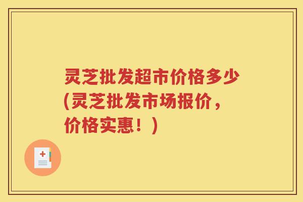 灵芝批发超市价格多少(灵芝批发市场报价，价格实惠！)
