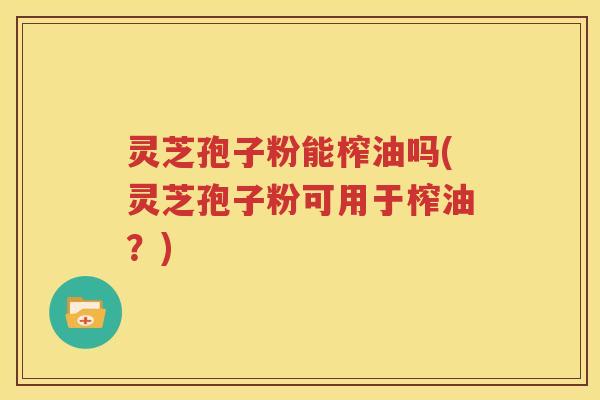 灵芝孢子粉能榨油吗(灵芝孢子粉可用于榨油？)