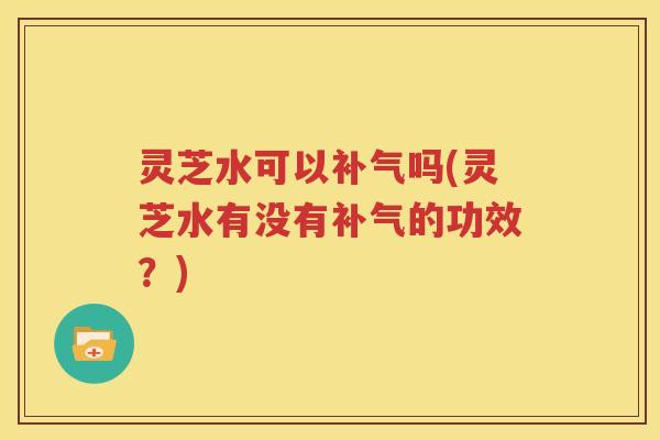 灵芝水可以补气吗(灵芝水有没有补气的功效？)