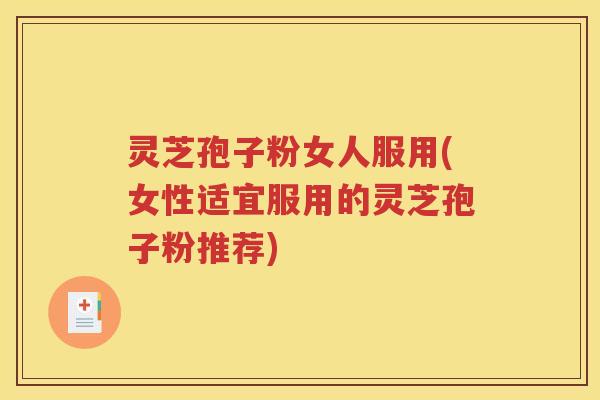 灵芝孢子粉女人服用(女性适宜服用的灵芝孢子粉推荐)