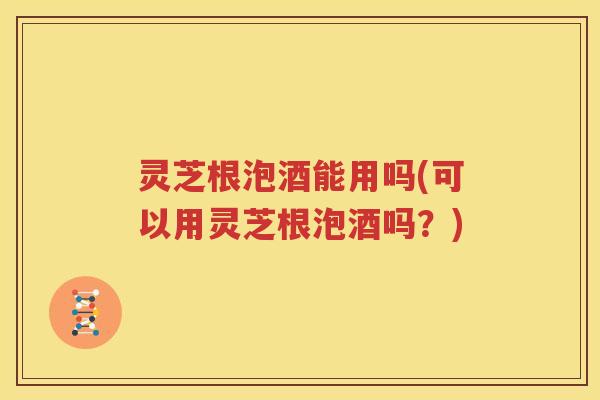 灵芝根泡酒能用吗(可以用灵芝根泡酒吗？)