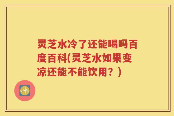 灵芝水冷了还能喝吗百度百科(灵芝水如果变凉还能不能饮用？)