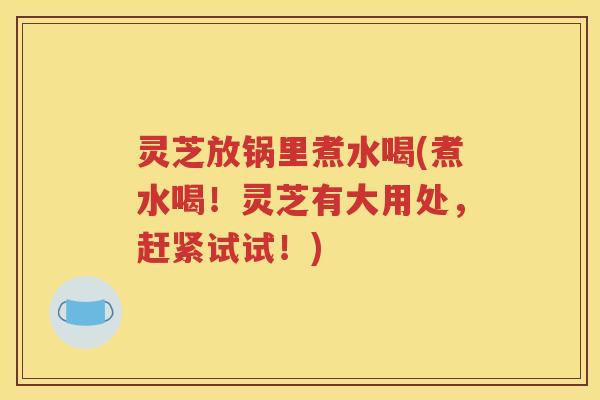 灵芝放锅里煮水喝(煮水喝！灵芝有大用处，赶紧试试！)