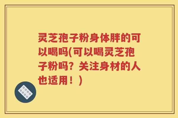 灵芝孢子粉身体胖的可以喝吗(可以喝灵芝孢子粉吗？关注身材的人也适用！)