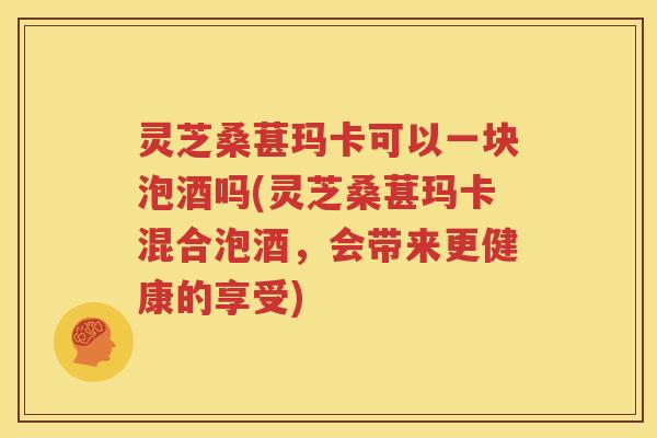 灵芝桑葚玛卡可以一块泡酒吗(灵芝桑葚玛卡混合泡酒，会带来更健康的享受)