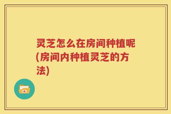 灵芝怎么在房间种植呢(房间内种植灵芝的方法)
