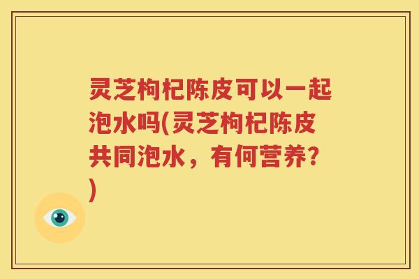灵芝枸杞陈皮可以一起泡水吗(灵芝枸杞陈皮共同泡水，有何营养？)