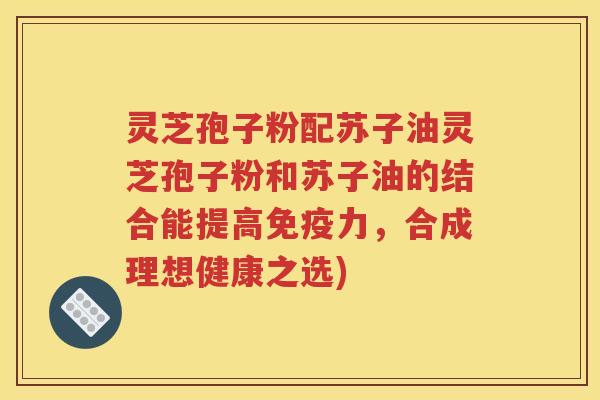 灵芝孢子粉配苏子油灵芝孢子粉和苏子油的结合能提高免疫力，合成理想健康之选)