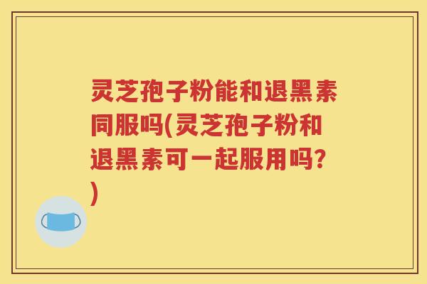灵芝孢子粉能和退黑素同服吗(灵芝孢子粉和退黑素可一起服用吗？)