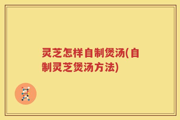 灵芝怎样自制煲汤(自制灵芝煲汤方法)