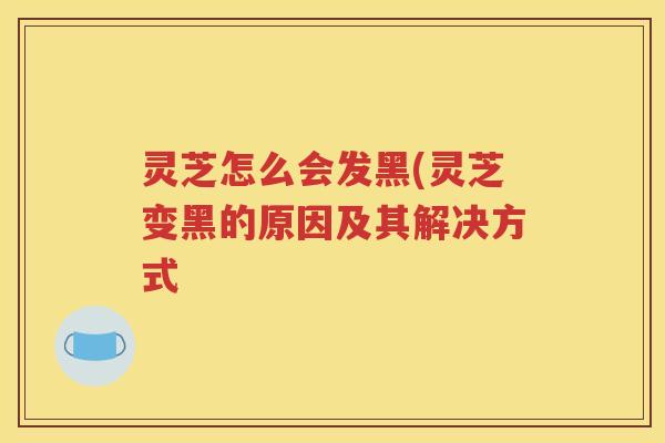 灵芝怎么会发黑(灵芝变黑的原因及其解决方式