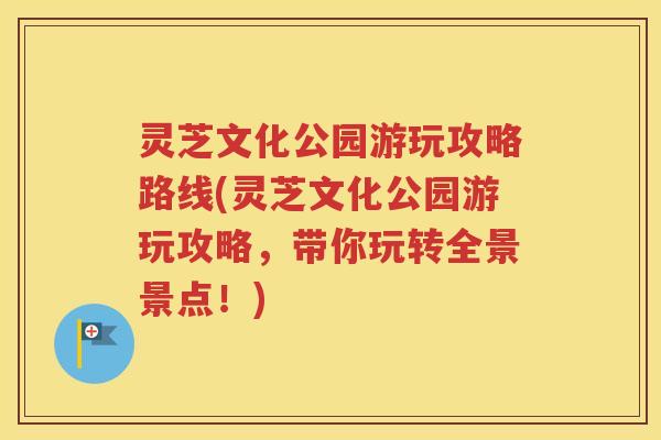 灵芝文化公园游玩攻略路线(灵芝文化公园游玩攻略，带你玩转全景景点！)