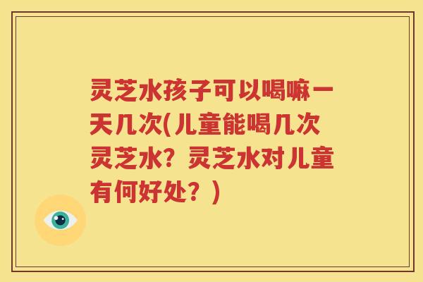 灵芝水孩子可以喝嘛一天几次(儿童能喝几次灵芝水？灵芝水对儿童有何好处？)