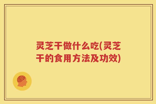 灵芝干做什么吃(灵芝干的食用方法及功效)