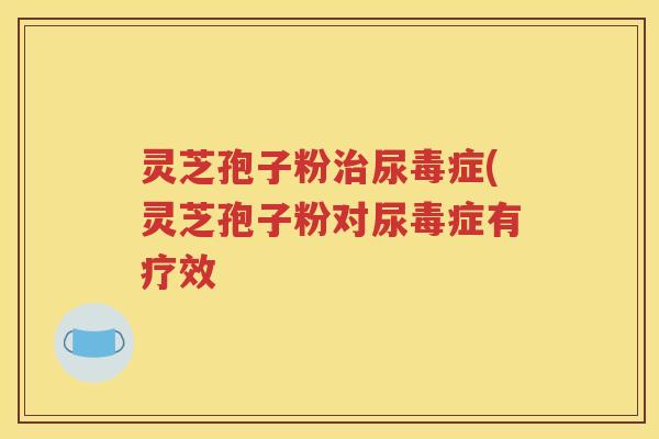 灵芝孢子粉治尿毒症(灵芝孢子粉对尿毒症有疗效