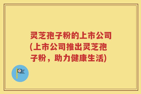 灵芝孢子粉的上市公司(上市公司推出灵芝孢子粉，助力健康生活)