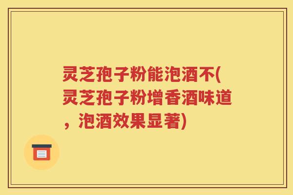 灵芝孢子粉能泡酒不(灵芝孢子粉增香酒味道，泡酒效果显著)