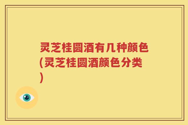 灵芝桂圆酒有几种颜色(灵芝桂圆酒颜色分类)