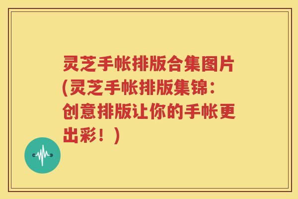 灵芝手帐排版合集图片(灵芝手帐排版集锦：创意排版让你的手帐更出彩！)