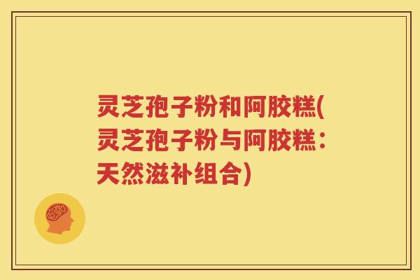 灵芝孢子粉和阿胶糕(灵芝孢子粉与阿胶糕：天然滋补组合)
