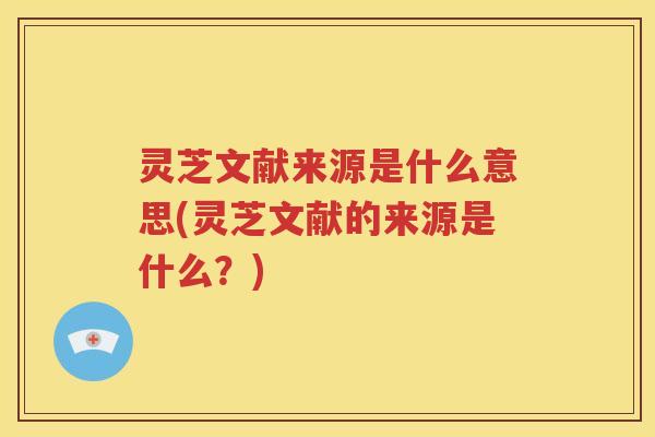 灵芝文献来源是什么意思(灵芝文献的来源是什么？)