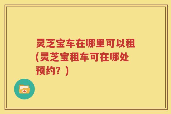 灵芝宝车在哪里可以租(灵芝宝租车可在哪处预约？)