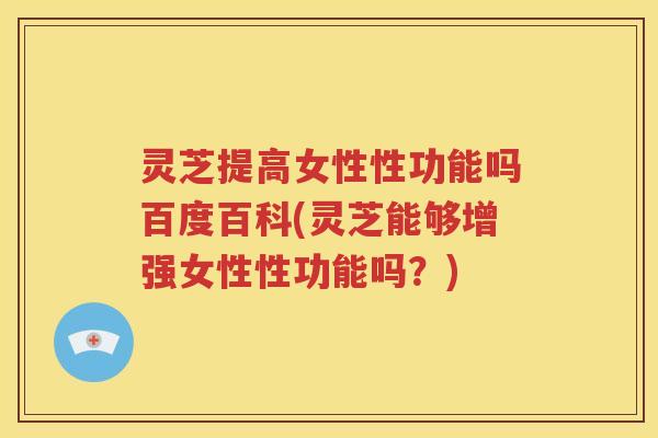 灵芝提高女性性功能吗百度百科(灵芝能够增强女性性功能吗？)