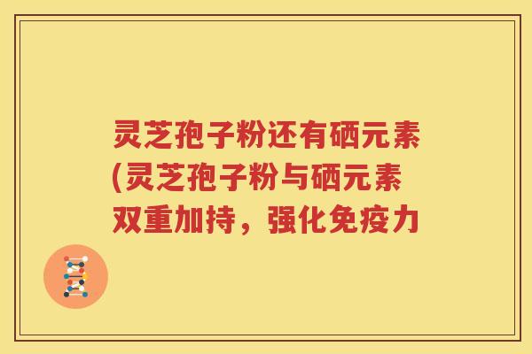 灵芝孢子粉还有硒元素(灵芝孢子粉与硒元素双重加持，强化免疫力