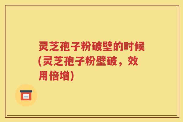 灵芝孢子粉破壁的时候(灵芝孢子粉壁破，效用倍增)
