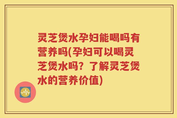灵芝煲水孕妇能喝吗有营养吗(孕妇可以喝灵芝煲水吗？了解灵芝煲水的营养价值)
