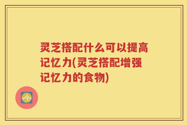 灵芝搭配什么可以提高记忆力(灵芝搭配增强记忆力的食物)