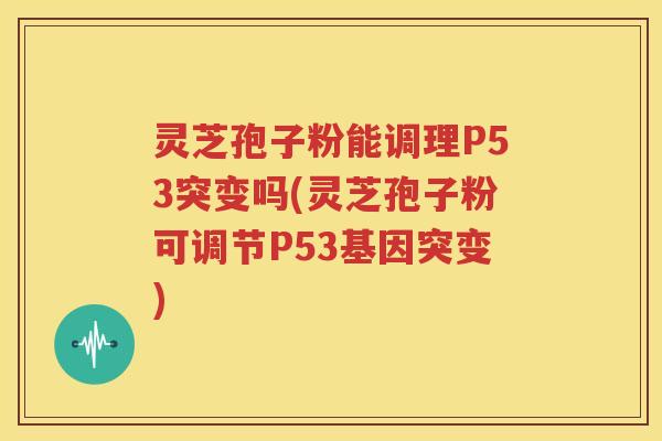 灵芝孢子粉能调理P53突变吗(灵芝孢子粉可调节P53基因突变)