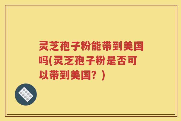 灵芝孢子粉能带到美国吗(灵芝孢子粉是否可以带到美国？)