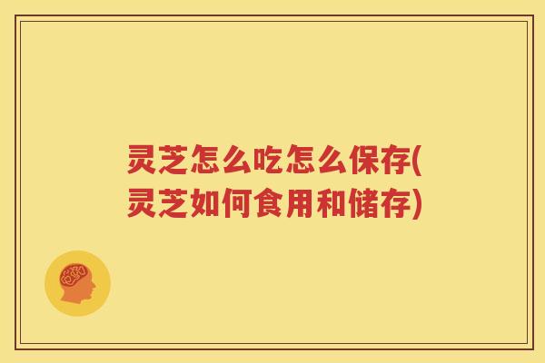 灵芝怎么吃怎么保存(灵芝如何食用和储存)