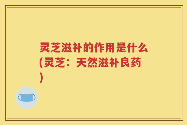 灵芝滋补的作用是什么(灵芝：天然滋补良药)