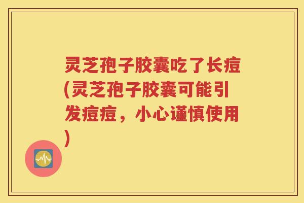灵芝孢子胶囊吃了长痘(灵芝孢子胶囊可能引发痘痘，小心谨慎使用)
