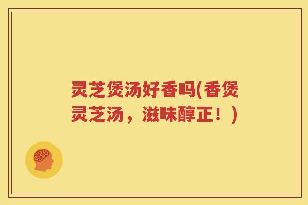 灵芝煲汤好香吗(香煲灵芝汤，滋味醇正！)