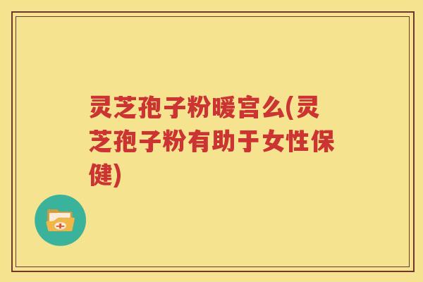 灵芝孢子粉暖宫么(灵芝孢子粉有助于女性保健)