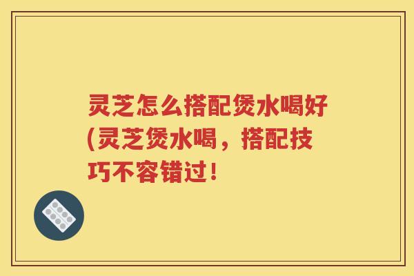 灵芝怎么搭配煲水喝好(灵芝煲水喝，搭配技巧不容错过！