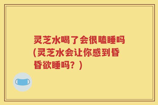 灵芝水喝了会很瞌睡吗(灵芝水会让你感到昏昏欲睡吗？)