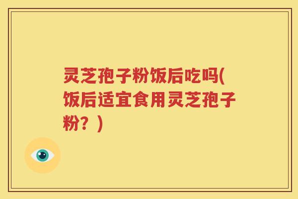 灵芝孢子粉饭后吃吗(饭后适宜食用灵芝孢子粉？)