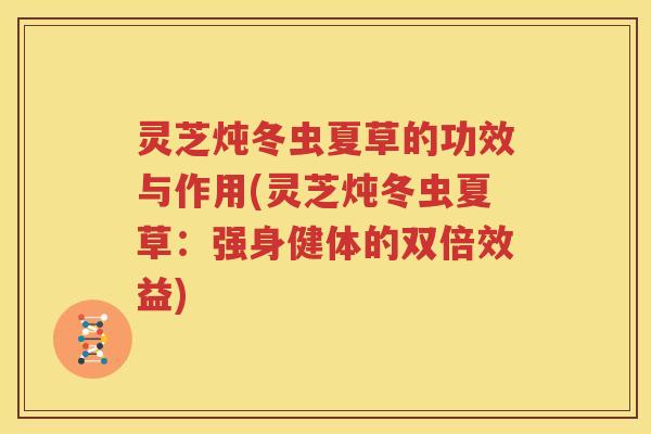 灵芝炖冬虫夏草的功效与作用(灵芝炖冬虫夏草：强身健体的双倍效益)