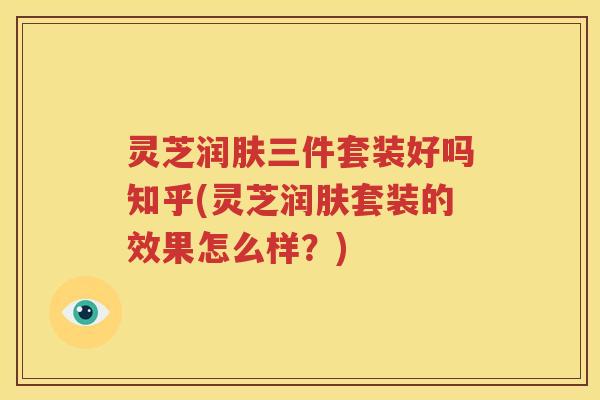 灵芝润肤三件套装好吗知乎(灵芝润肤套装的效果怎么样？)
