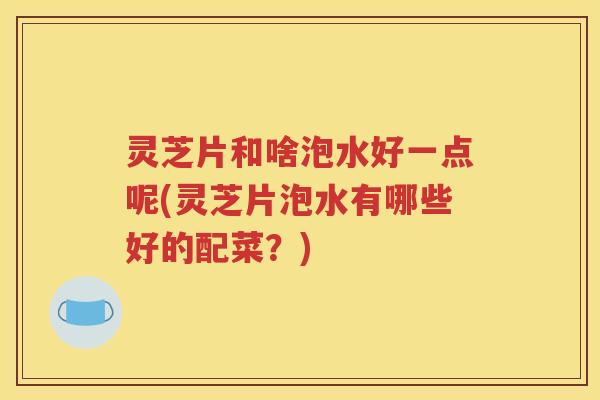 灵芝片和啥泡水好一点呢(灵芝片泡水有哪些好的配菜？)