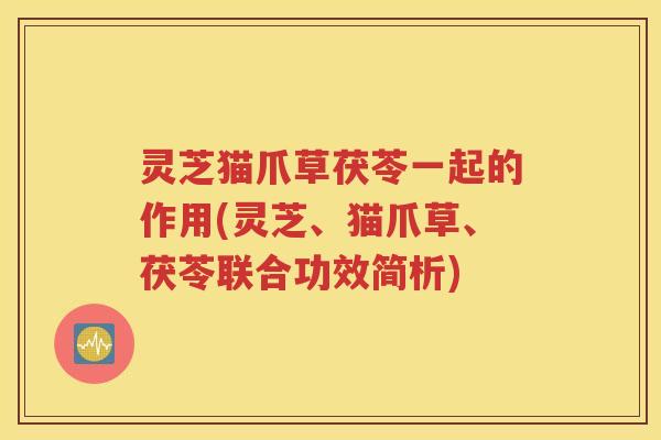 灵芝猫爪草茯苓一起的作用(灵芝、猫爪草、茯苓联合功效简析)