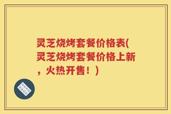 灵芝烧烤套餐价格表(灵芝烧烤套餐价格上新，火热开售！)