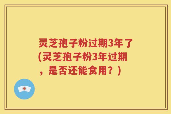 灵芝孢子粉过期3年了(灵芝孢子粉3年过期，是否还能食用？)
