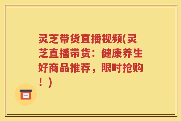 灵芝带货直播视频(灵芝直播带货：健康养生好商品推荐，限时抢购！)
