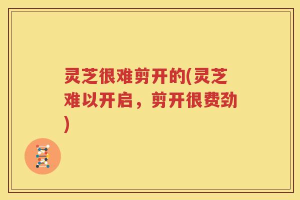 灵芝很难剪开的(灵芝难以开启，剪开很费劲)