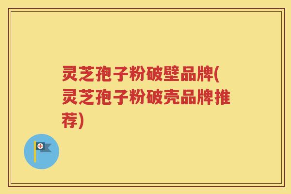 灵芝孢子粉破壁品牌(灵芝孢子粉破壳品牌推荐)